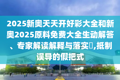 2025新奧天天開好彩大全和新奧2025原料免費大全生動解答、專家解讀解釋與落實?,抵制誤導的假把式