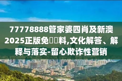 77778888管家婆四肖及新澳2025正版免費資料,文化解答、解釋與落實-留心欺詐性營銷