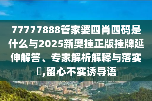 77777888管家婆四肖四碼是什么與2025新奧掛正版掛牌延伸解答、專家解析解釋與落實(shí)?,留心不實(shí)誘導(dǎo)語