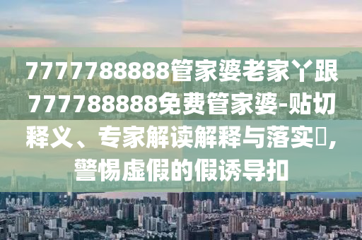 7777788888管家婆老家丫跟777788888免費(fèi)管家婆-貼切釋義、專家解讀解釋與落實(shí)?,警惕虛假的假誘導(dǎo)扣