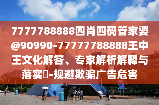 7777788888四肖四碼管家婆@90990-77777788888王中王文化解答、專家解析解釋與落實(shí)?-規(guī)避欺騙廣告危害