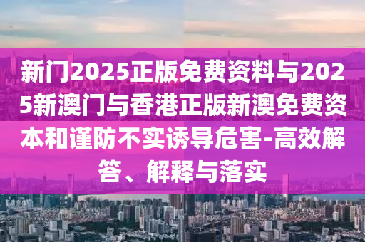 新門2025正版免費(fèi)資料與2025新澳門與香港正版新澳免費(fèi)資本和謹(jǐn)防不實(shí)誘導(dǎo)危害-高效解答、解釋與落實(shí)