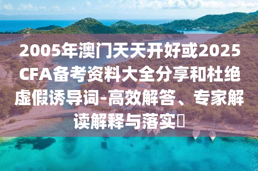 2005年澳門天天開好或2025CFA備考資料大全分享和杜絕虛假誘導(dǎo)詞-高效解答、專家解讀解釋與落實?